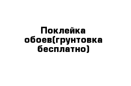 Поклейка обоев(грунтовка бесплатно)